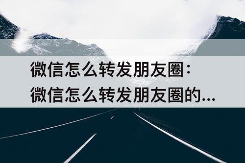 微信怎么转发朋友圈：微信怎么转发朋友圈的图片和文字