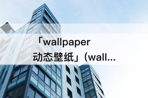 「wallpaper动态壁纸」(wallpaper动态壁纸突然变静态)