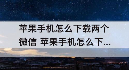 苹果手机怎么下载两个微信 苹果手机怎么下载两个微信分身