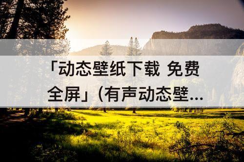 「动态壁纸下载 免费 全屏」(有声动态壁纸下载 免费 全屏)