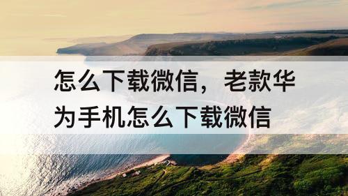 怎么下载微信，老款华为手机怎么下载微信