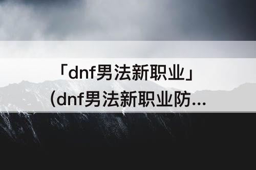 「dnf男法新职业」(dnf男法新职业防具精通)