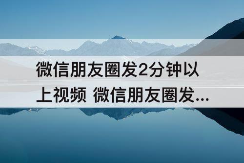 微信朋友圈发2分钟以上视频 微信朋友圈发2分钟以上视频不被折叠