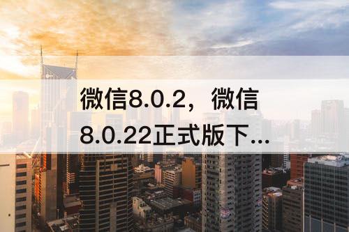 微信8.0.2，微信8.0.22正式版下载安装