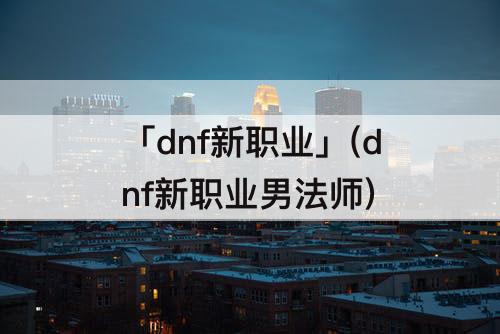 「dnf新职业」(dnf新职业男法师)