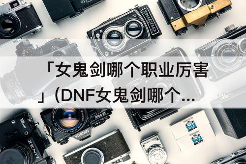 「女鬼剑哪个职业厉害」(DNF女鬼剑哪个职业厉害)
