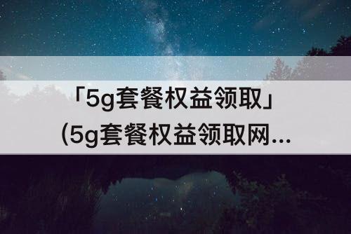 「5g套餐权益领取」(5g套餐权益领取网站)