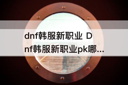 dnf韩服新职业 Dnf韩服新职业pk哪个厉害