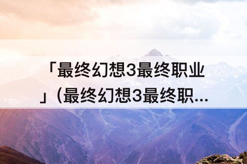 「最终幻想3最终职业」(最终幻想3最终职业选择)