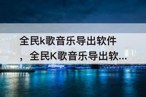 全民k歌音乐导出软件，全民K歌音乐导出软件怎么使用