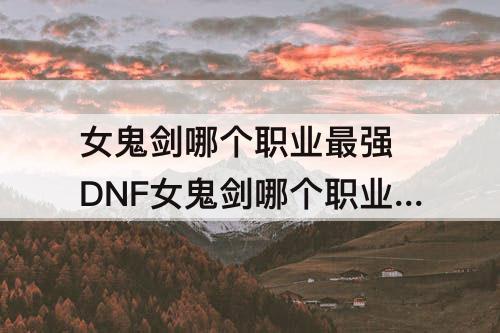 女鬼剑哪个职业最强 DNF女鬼剑哪个职业最强