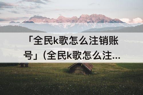 「全民k歌怎么注销账号」(全民k歌怎么注销账号微信)