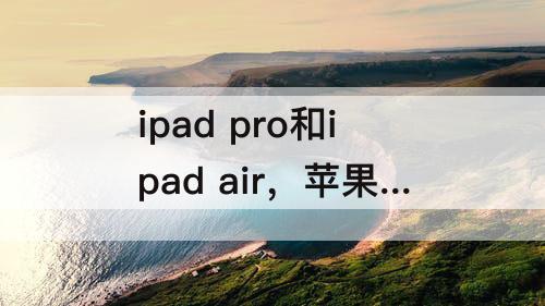 ipad pro和ipad air，苹果ipad pro和ipad air选哪个