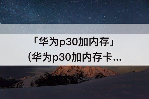 「华为p30加内存」(华为p30加内存卡好用吗)