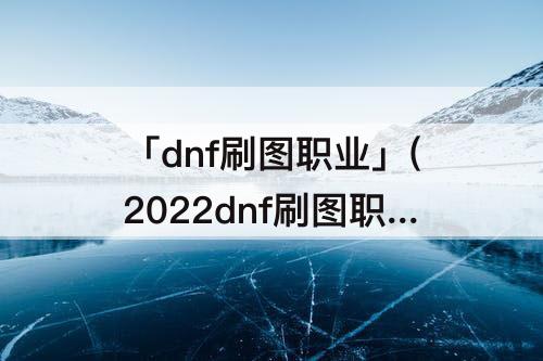 「dnf刷图职业」(2022dnf刷图职业)