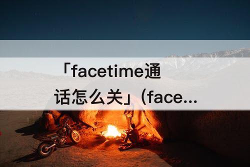 「facetime通话怎么关」(facetime通话怎么关闭弹窗)
