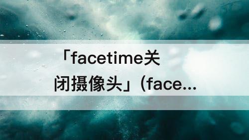 「facetime关闭摄像头」(facetime关闭摄像头吗)