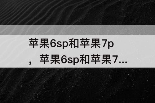 苹果6sp和苹果7p，苹果6sp和苹果7p哪个信号好