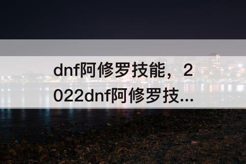 dnf阿修罗技能，2022dnf阿修罗技能释放顺序