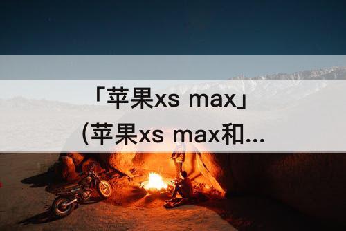 「苹果xs max」(苹果xs max和苹果11)