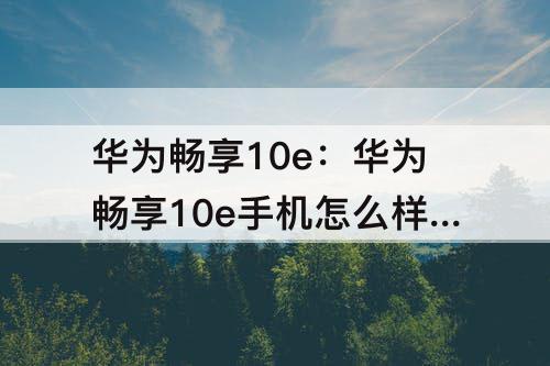 华为畅享10e：华为畅享10e手机怎么样质量好么