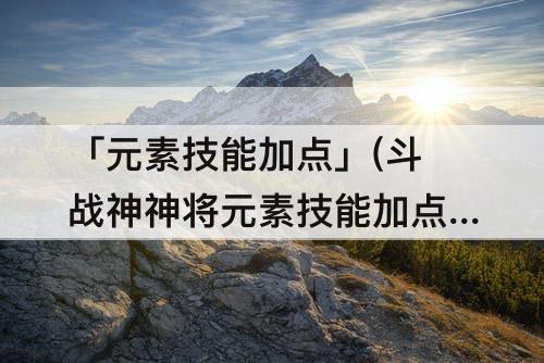 「元素技能加点」(斗战神神将元素技能加点)