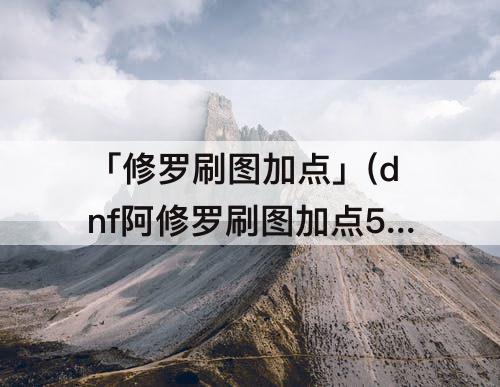 「修罗刷图加点」(dnf阿修罗刷图加点53)
