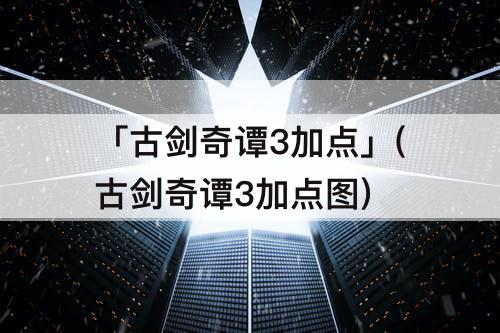 「古剑奇谭3加点」(古剑奇谭3加点图)