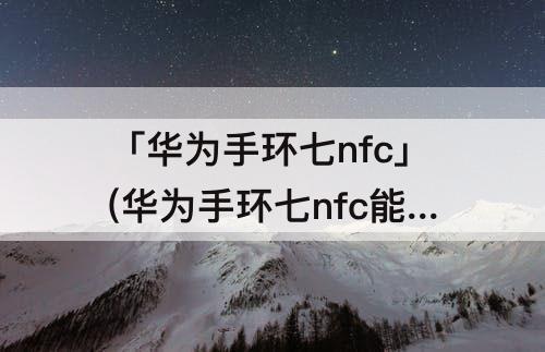 「华为手环七nfc」(华为手环七nfc能绑定水卡吗)