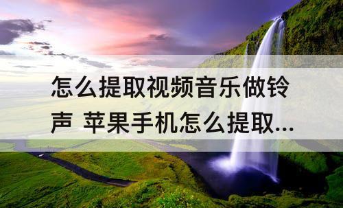 怎么提取视频音乐做铃声 苹果手机怎么提取视频音乐做铃声