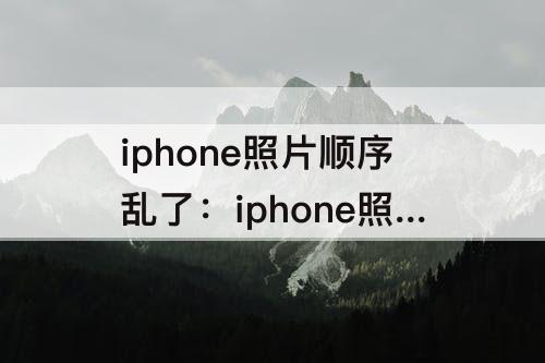 iphone照片顺序乱了：iphone照片顺序乱了怎么办