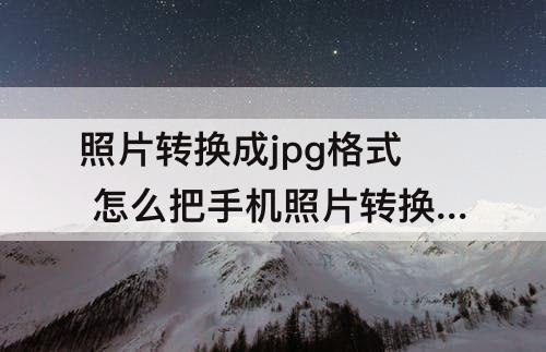 照片转换成jpg格式 怎么把手机照片转换成jpg格式的文件