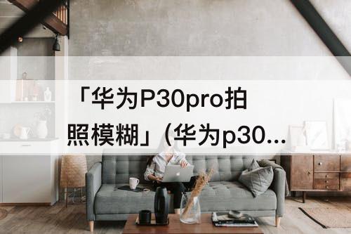 「华为P30pro拍照模糊」(华为p30pro拍照模糊是怎么回事)