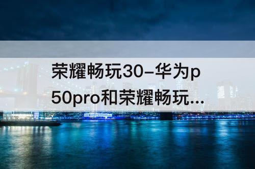 荣耀畅玩30-华为p50pro和荣耀畅玩30PLUS