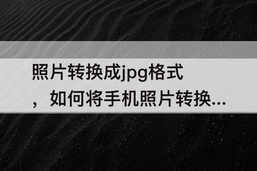 照片转换成jpg格式，如何将手机照片转换成jpg格式