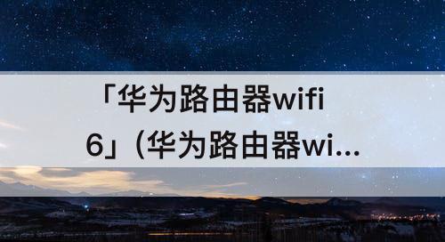 「华为路由器wifi6」(华为路由器wifi6+设置)