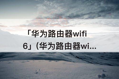 「华为路由器wifi6」(华为路由器wifi6亮红灯黄灯)