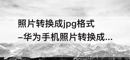 照片转换成jpg格式-华为手机照片转换成jpg格式