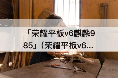 「荣耀平板v6麒麟985」(荣耀平板v6麒麟985可以升级鸿蒙)