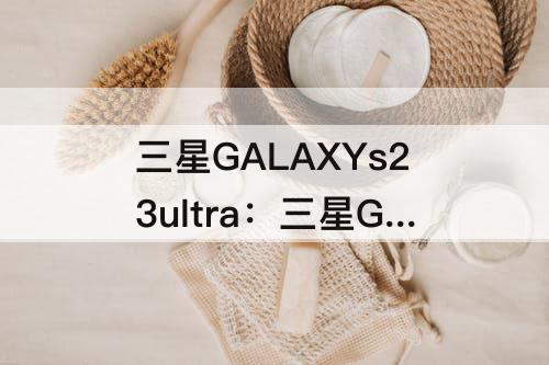 三星GALAXYs23ultra：三星GALAXYs23ultra怎么样