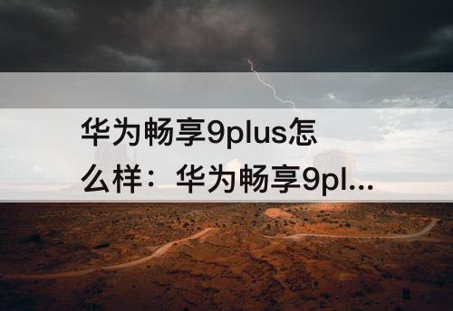 华为畅享9plus怎么样：华为畅享9plus怎么样格机