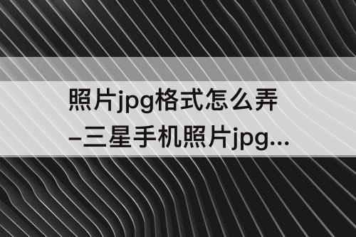 照片jpg格式怎么弄-三星手机照片jpg格式怎么弄