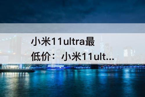 小米11ultra最低价：小米11ultra最低价买的