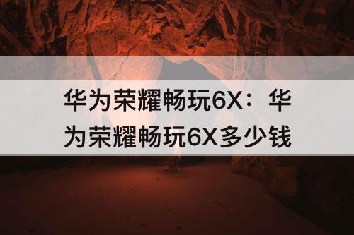 华为荣耀畅玩6X：华为荣耀畅玩6X多少钱