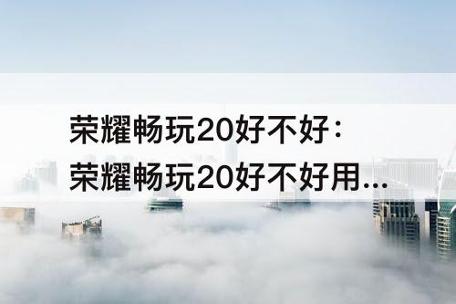 荣耀畅玩20好不好：荣耀畅玩20好不好用?