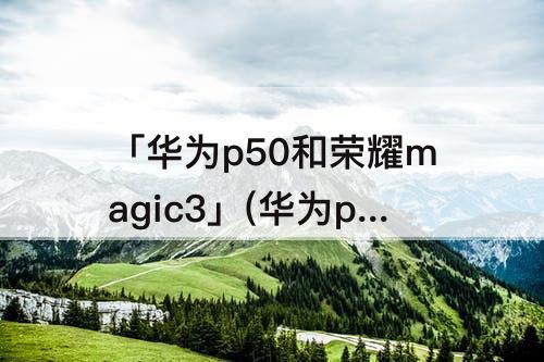 「华为p50和荣耀magic3」(华为p50和荣耀magic3pro选哪个)