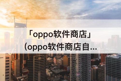 「oppo软件商店」(oppo软件商店自动安装应用)