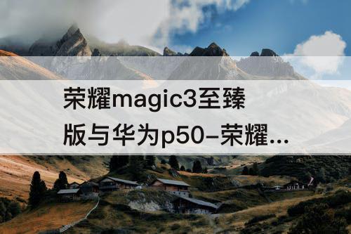 荣耀magic3至臻版与华为p50-荣耀magic3至臻版与华为p50pro哪个好