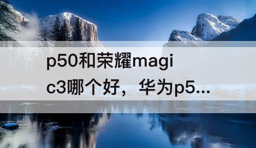 p50和荣耀magic3哪个好，华为p50和荣耀magic3哪个好