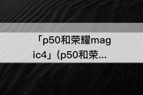 「p50和荣耀magic4」(p50和荣耀magic4哪个拍照效果好)